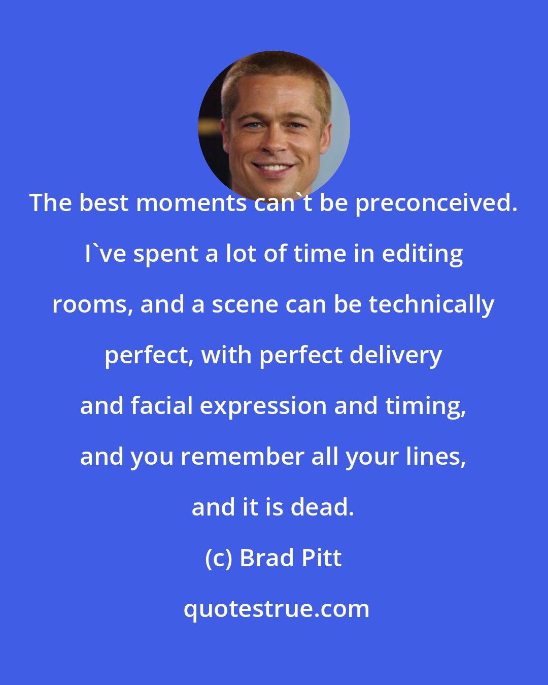 Brad Pitt: The best moments can't be preconceived. I've spent a lot of time in editing rooms, and a scene can be technically perfect, with perfect delivery and facial expression and timing, and you remember all your lines, and it is dead.