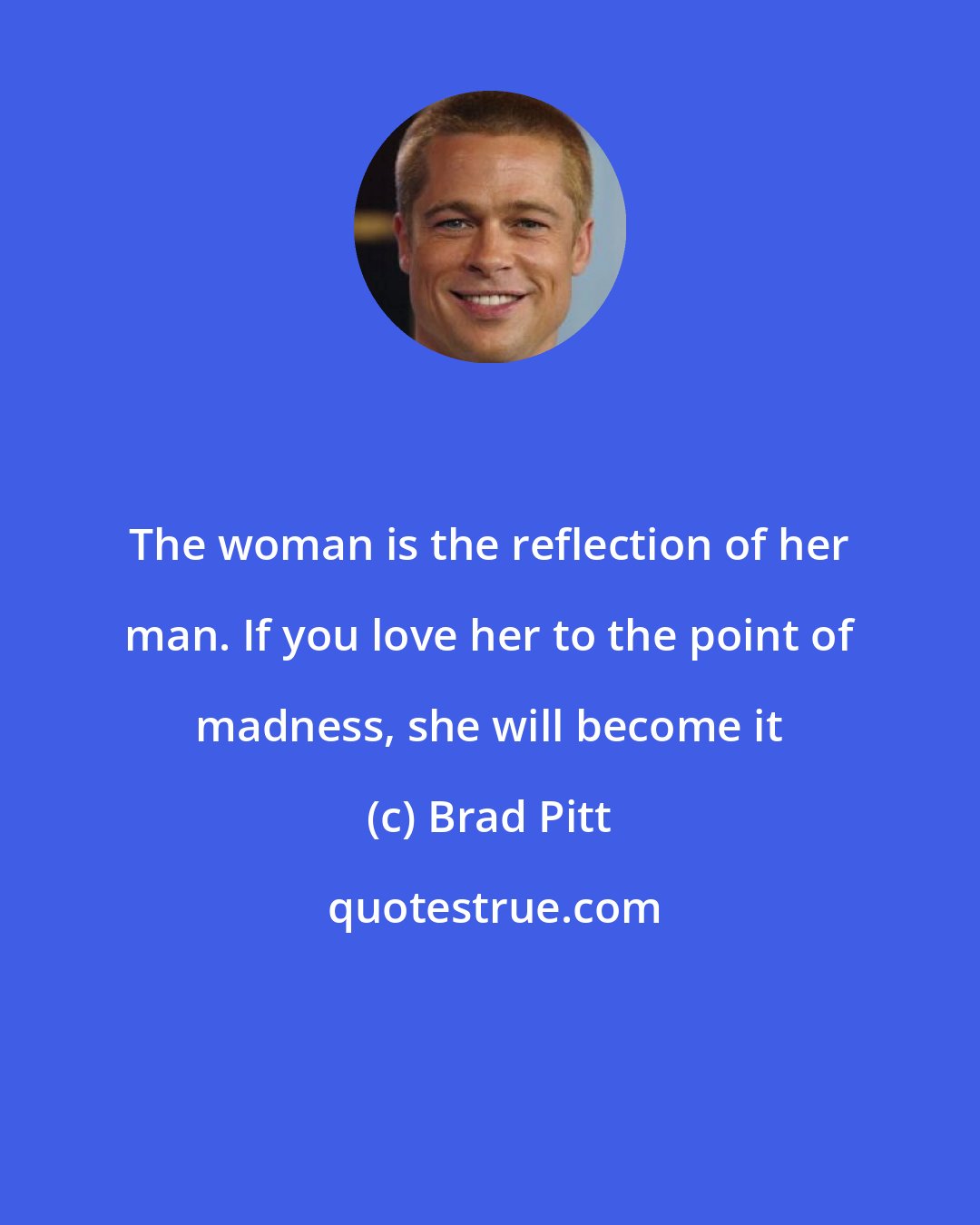 Brad Pitt: The woman is the reflection of her man. If you love her to the point of madness, she will become it