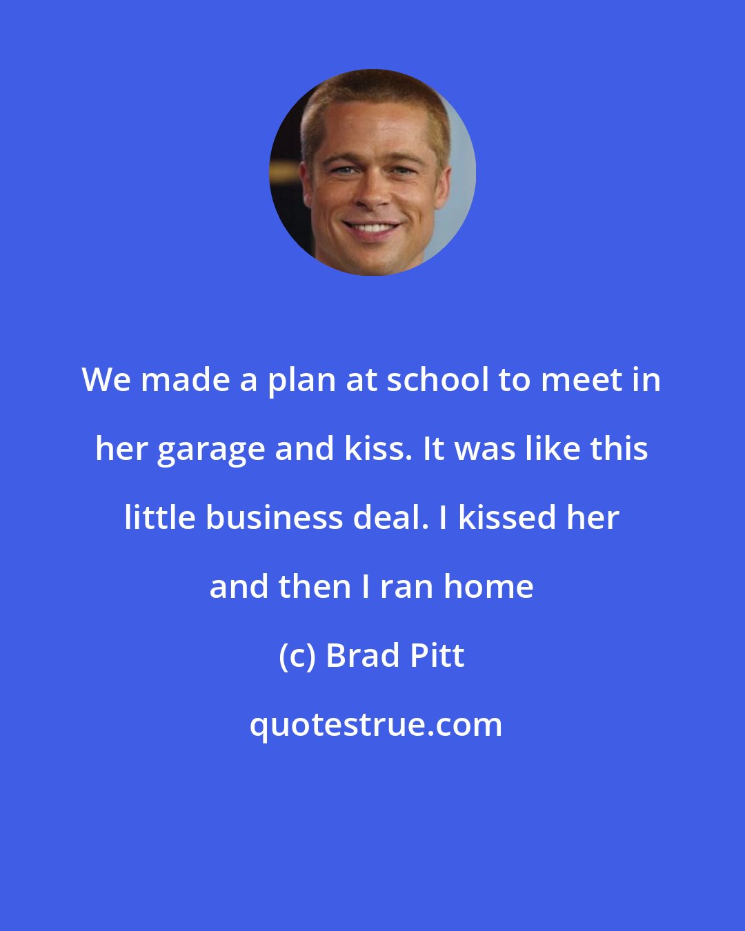 Brad Pitt: We made a plan at school to meet in her garage and kiss. It was like this little business deal. I kissed her and then I ran home