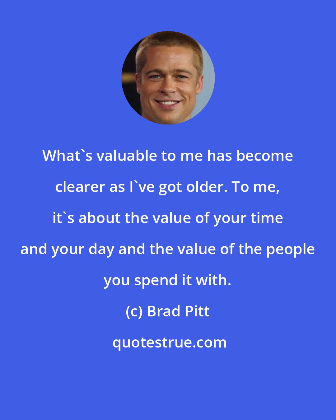 Brad Pitt: What's valuable to me has become clearer as I've got older. To me, it's about the value of your time and your day and the value of the people you spend it with.