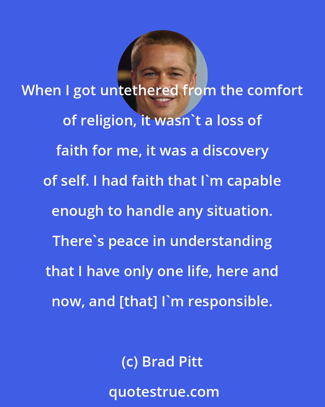 Brad Pitt: When I got untethered from the comfort of religion, it wasn't a loss of faith for me, it was a discovery of self. I had faith that I'm capable enough to handle any situation. There's peace in understanding that I have only one life, here and now, and [that] I'm responsible.