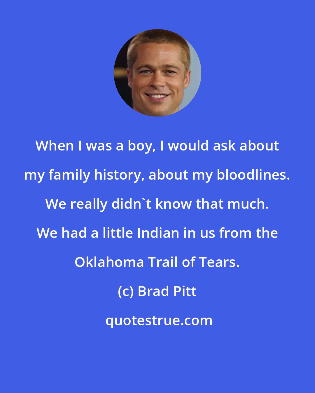 Brad Pitt: When I was a boy, I would ask about my family history, about my bloodlines. We really didn't know that much. We had a little Indian in us from the Oklahoma Trail of Tears.