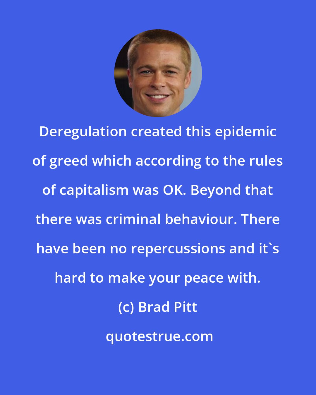 Brad Pitt: Deregulation created this epidemic of greed which according to the rules of capitalism was OK. Beyond that there was criminal behaviour. There have been no repercussions and it's hard to make your peace with.