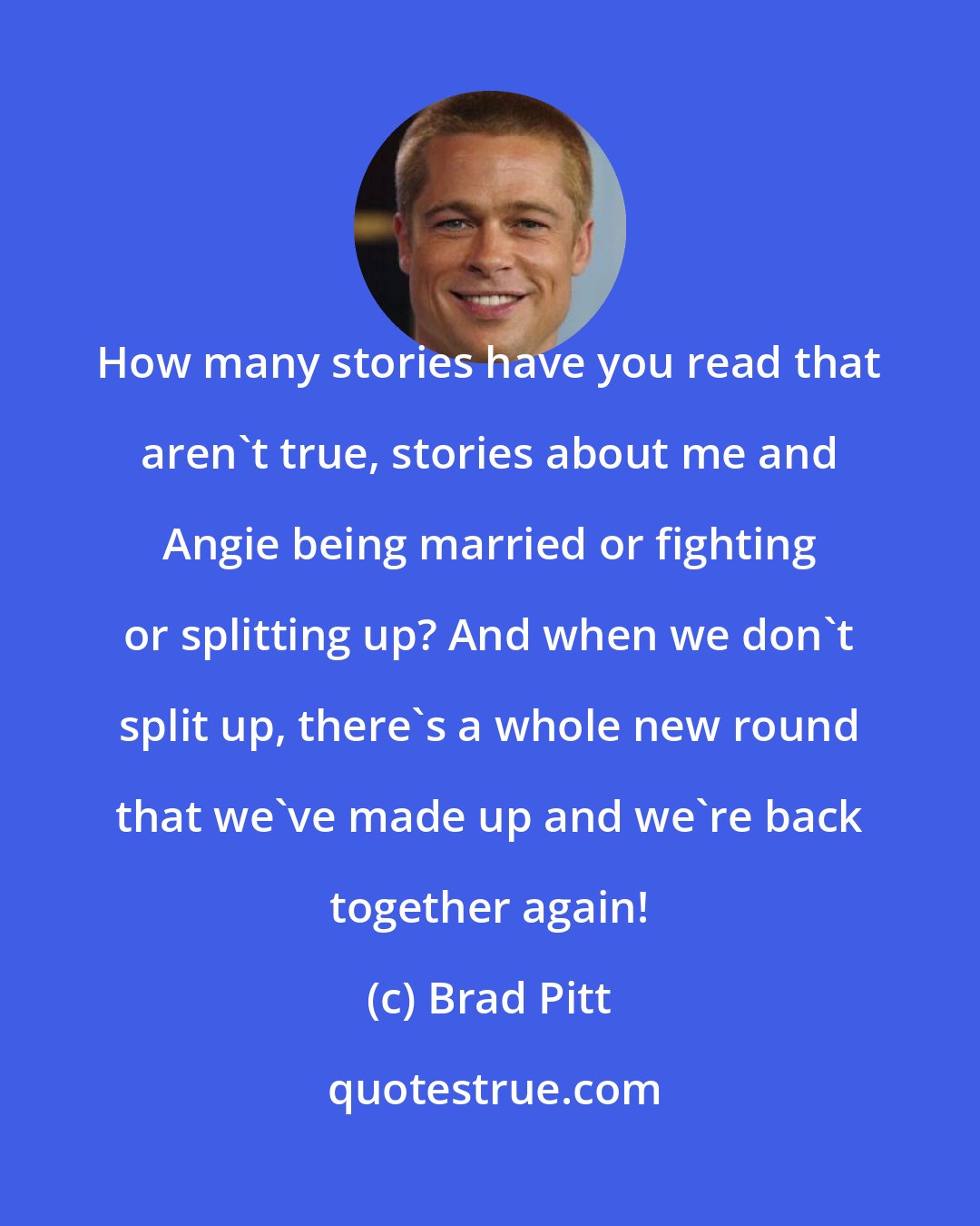 Brad Pitt: How many stories have you read that aren't true, stories about me and Angie being married or fighting or splitting up? And when we don't split up, there's a whole new round that we've made up and we're back together again!