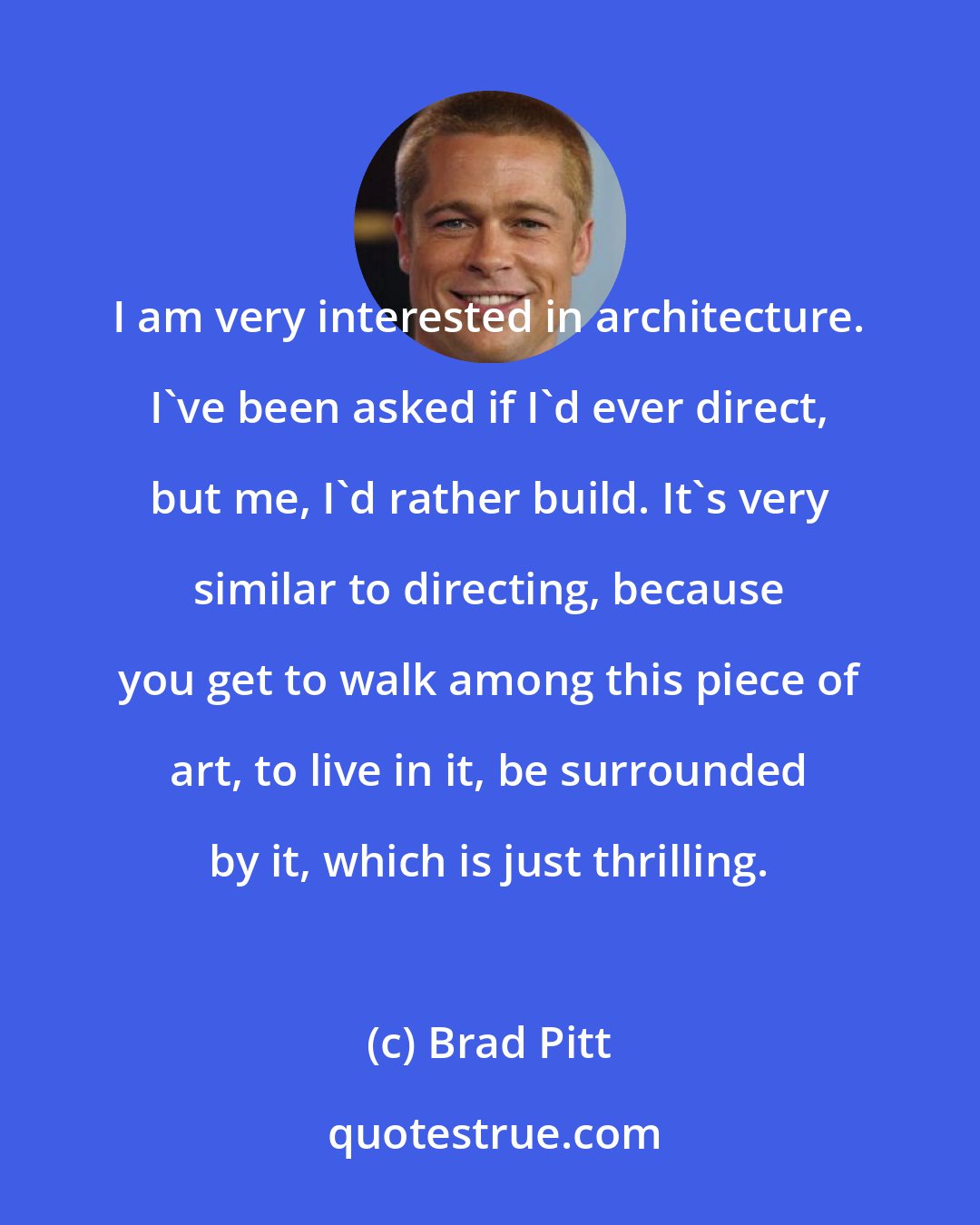 Brad Pitt: I am very interested in architecture. I've been asked if I'd ever direct, but me, I'd rather build. It's very similar to directing, because you get to walk among this piece of art, to live in it, be surrounded by it, which is just thrilling.