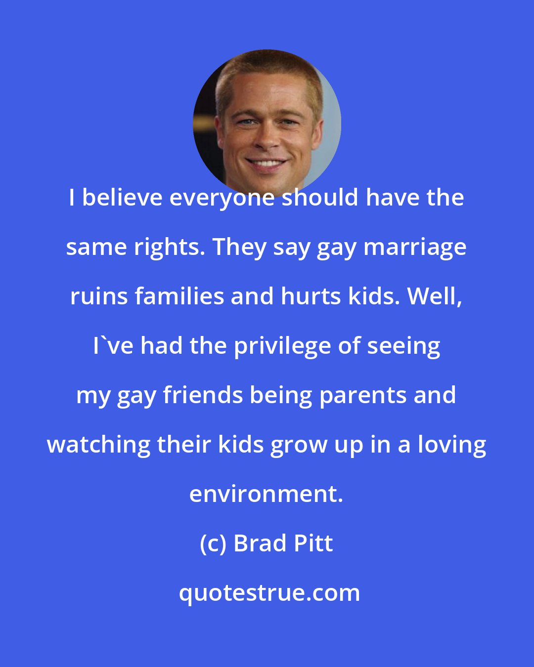 Brad Pitt: I believe everyone should have the same rights. They say gay marriage ruins families and hurts kids. Well, I've had the privilege of seeing my gay friends being parents and watching their kids grow up in a loving environment.