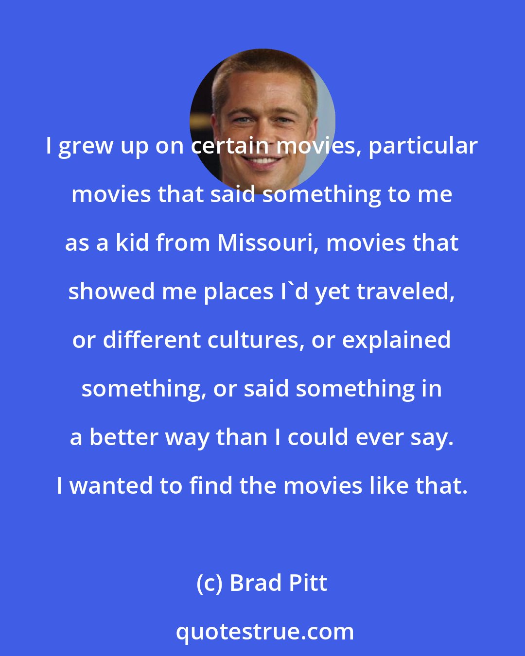 Brad Pitt: I grew up on certain movies, particular movies that said something to me as a kid from Missouri, movies that showed me places I'd yet traveled, or different cultures, or explained something, or said something in a better way than I could ever say. I wanted to find the movies like that.