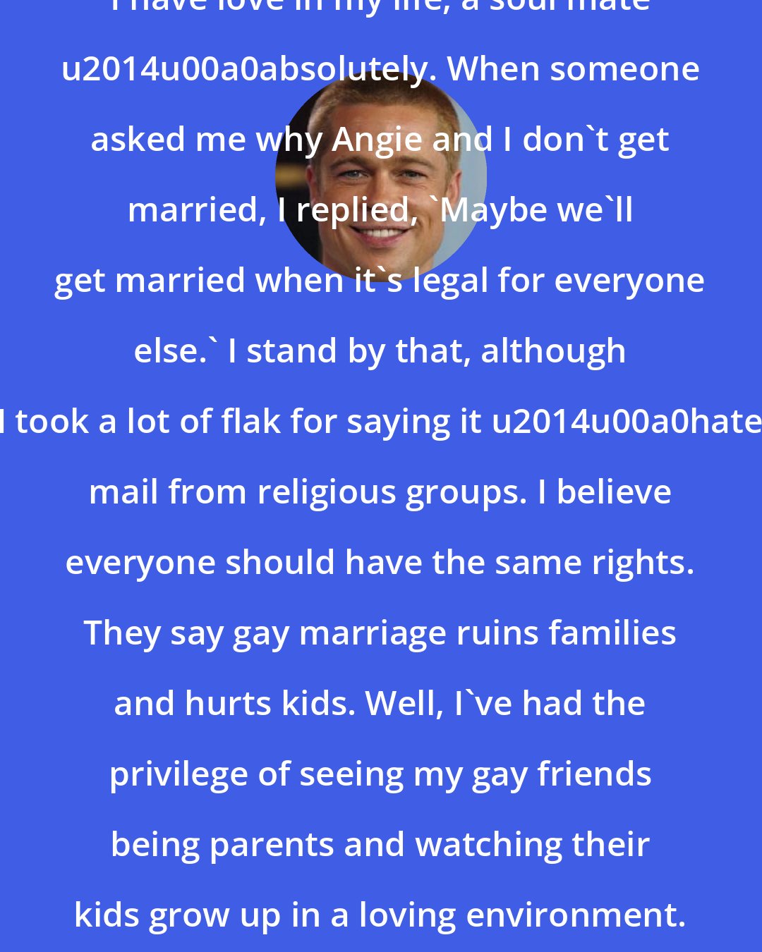 Brad Pitt: I have love in my life, a soul mate u2014u00a0absolutely. When someone asked me why Angie and I don't get married, I replied, 'Maybe we'll get married when it's legal for everyone else.' I stand by that, although I took a lot of flak for saying it u2014u00a0hate mail from religious groups. I believe everyone should have the same rights. They say gay marriage ruins families and hurts kids. Well, I've had the privilege of seeing my gay friends being parents and watching their kids grow up in a loving environment.