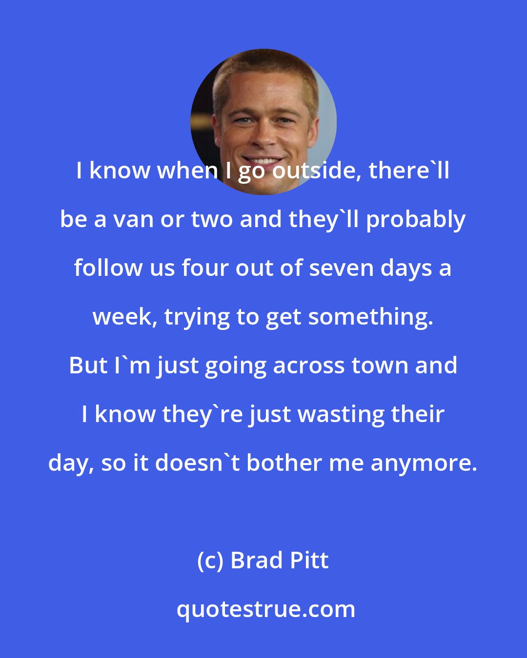 Brad Pitt: I know when I go outside, there'll be a van or two and they'll probably follow us four out of seven days a week, trying to get something. But I'm just going across town and I know they're just wasting their day, so it doesn't bother me anymore.