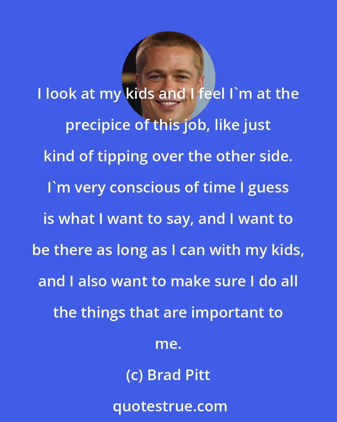 Brad Pitt: I look at my kids and I feel I'm at the precipice of this job, like just kind of tipping over the other side. I'm very conscious of time I guess is what I want to say, and I want to be there as long as I can with my kids, and I also want to make sure I do all the things that are important to me.