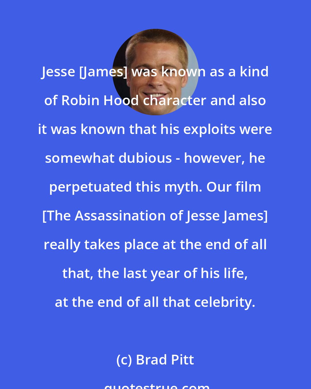 Brad Pitt: Jesse [James] was known as a kind of Robin Hood character and also it was known that his exploits were somewhat dubious - however, he perpetuated this myth. Our film [The Assassination of Jesse James] really takes place at the end of all that, the last year of his life, at the end of all that celebrity.