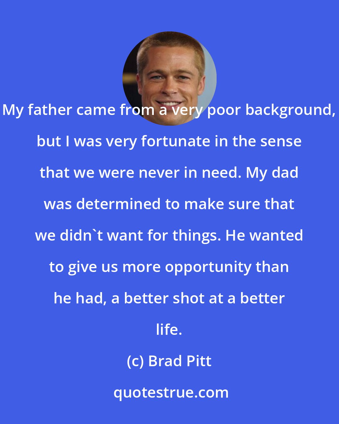 Brad Pitt: My father came from a very poor background, but I was very fortunate in the sense that we were never in need. My dad was determined to make sure that we didn't want for things. He wanted to give us more opportunity than he had, a better shot at a better life.