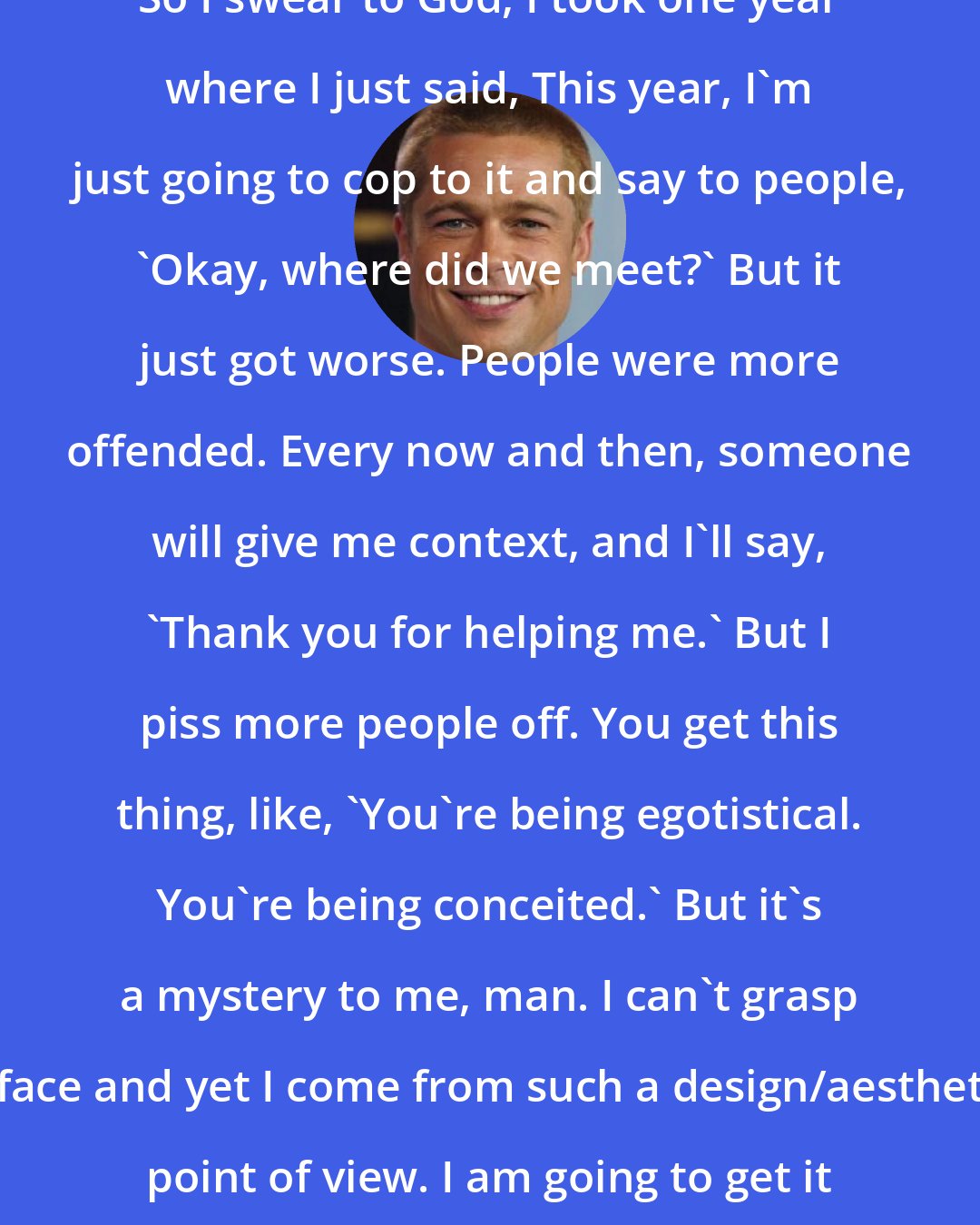 Brad Pitt: So I swear to God, I took one year where I just said, This year, I'm just going to cop to it and say to people, 'Okay, where did we meet?' But it just got worse. People were more offended. Every now and then, someone will give me context, and I'll say, 'Thank you for helping me.' But I piss more people off. You get this thing, like, 'You're being egotistical. You're being conceited.' But it's a mystery to me, man. I can't grasp a face and yet I come from such a design/aesthetic point of view. I am going to get it tested.