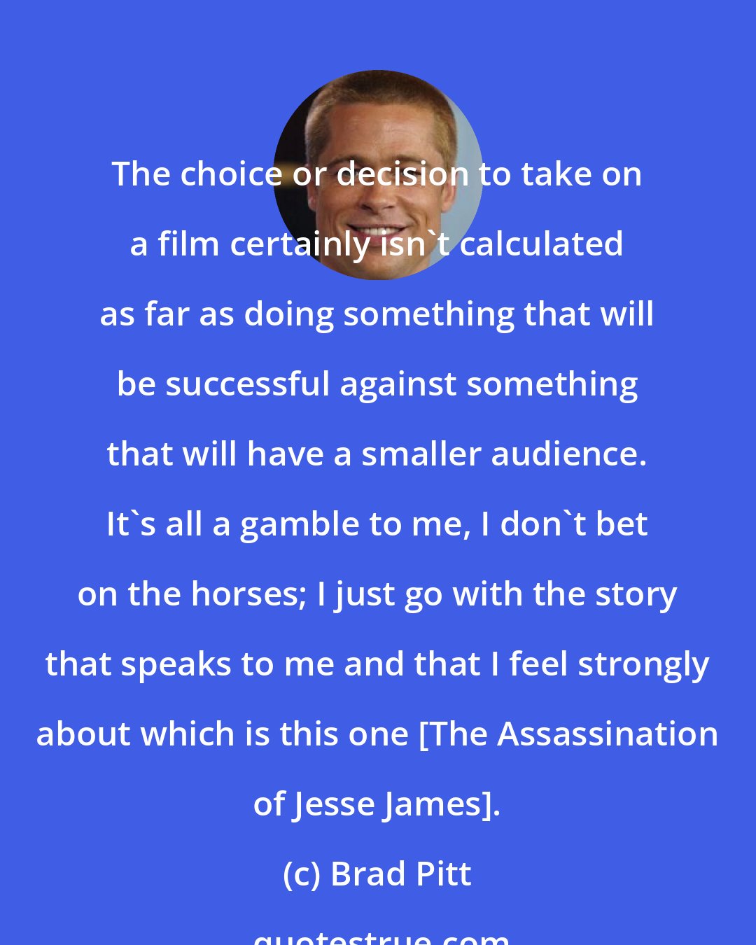 Brad Pitt: The choice or decision to take on a film certainly isn't calculated as far as doing something that will be successful against something that will have a smaller audience. It's all a gamble to me, I don't bet on the horses; I just go with the story that speaks to me and that I feel strongly about which is this one [The Assassination of Jesse James].