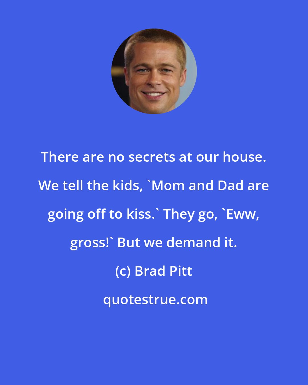 Brad Pitt: There are no secrets at our house. We tell the kids, 'Mom and Dad are going off to kiss.' They go, 'Eww, gross!' But we demand it.