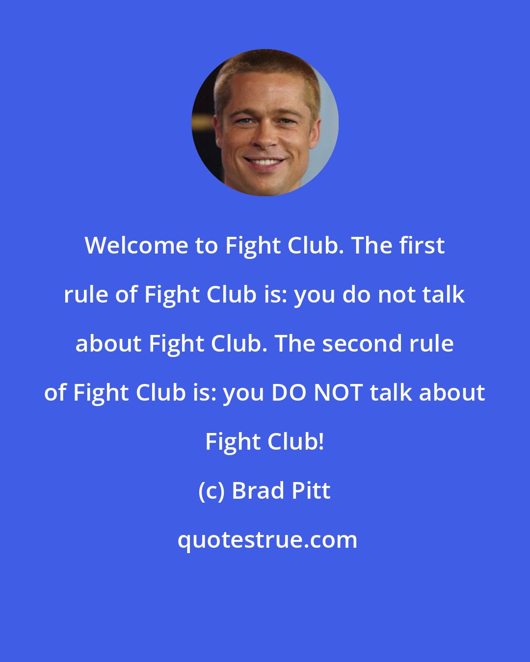 Brad Pitt: Welcome to Fight Club. The first rule of Fight Club is: you do not talk about Fight Club. The second rule of Fight Club is: you DO NOT talk about Fight Club!