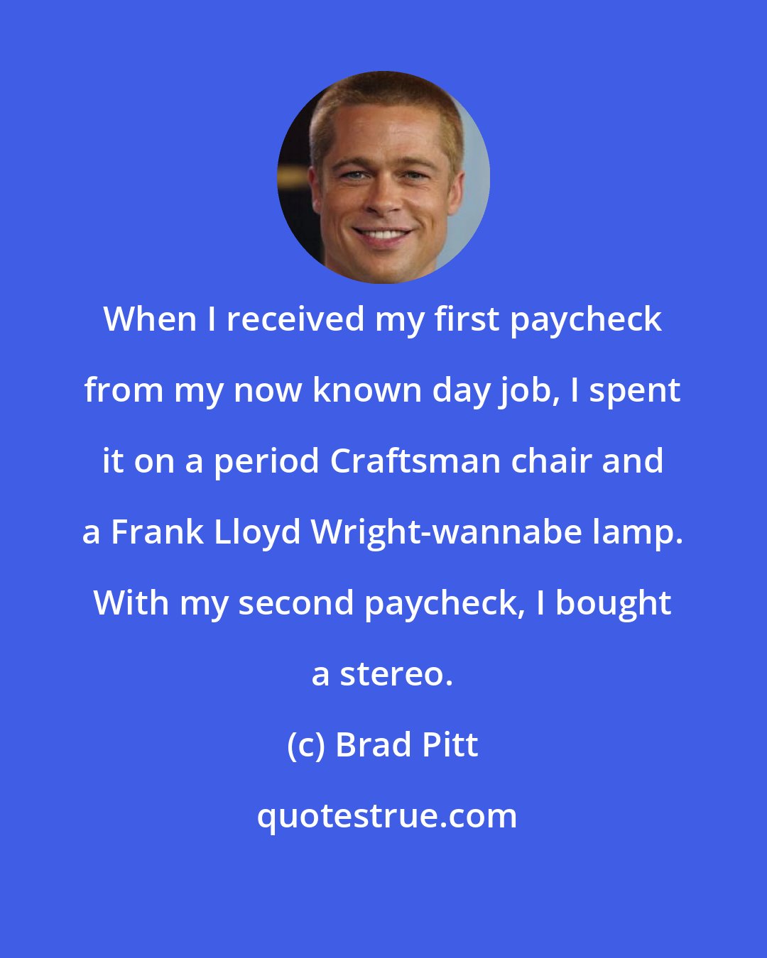 Brad Pitt: When I received my first paycheck from my now known day job, I spent it on a period Craftsman chair and a Frank Lloyd Wright-wannabe lamp. With my second paycheck, I bought a stereo.