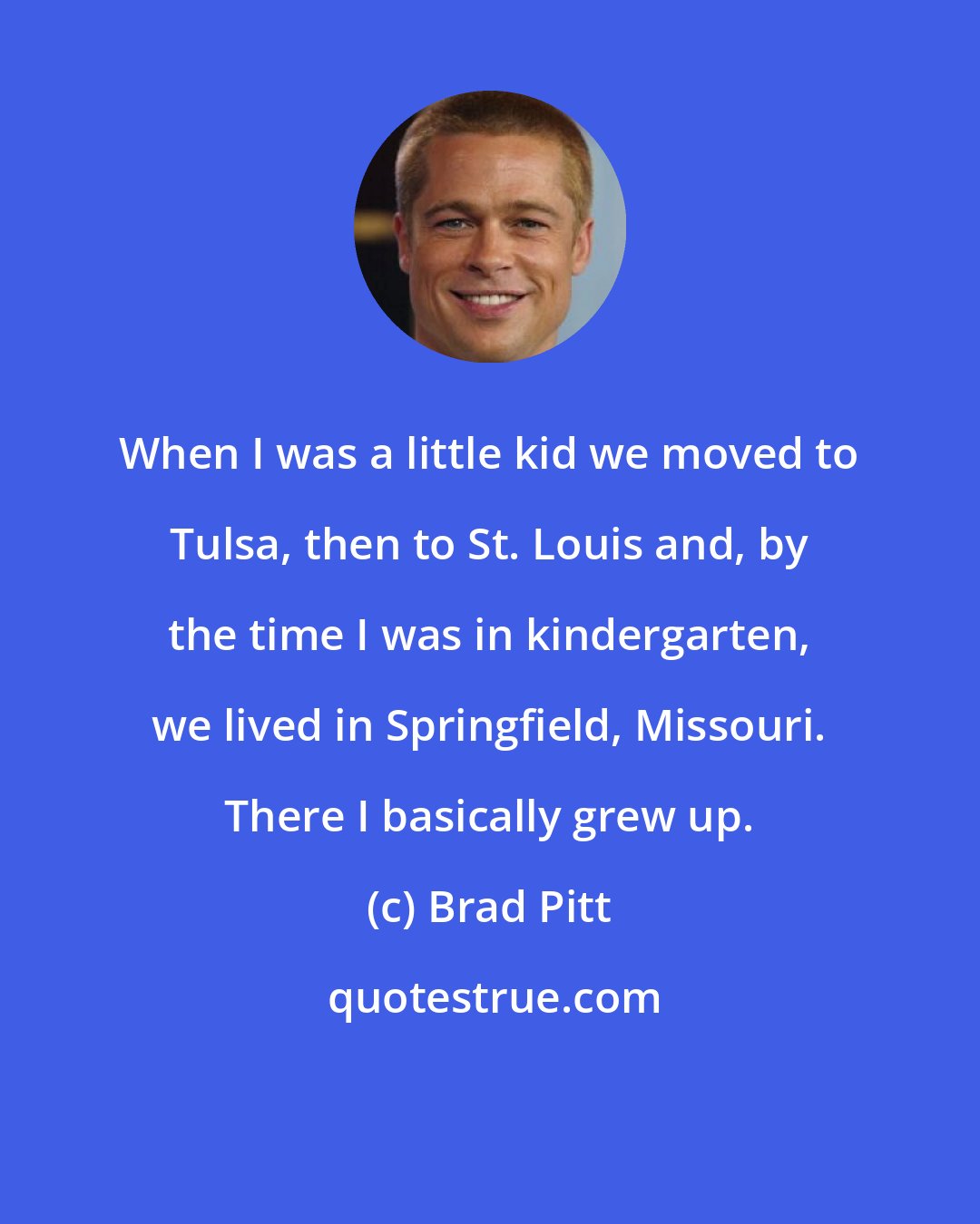 Brad Pitt: When I was a little kid we moved to Tulsa, then to St. Louis and, by the time I was in kindergarten, we lived in Springfield, Missouri. There I basically grew up.