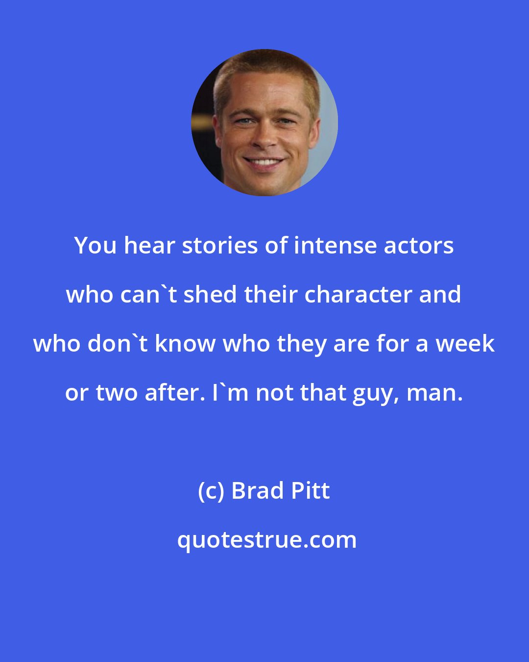 Brad Pitt: You hear stories of intense actors who can't shed their character and who don't know who they are for a week or two after. I'm not that guy, man.