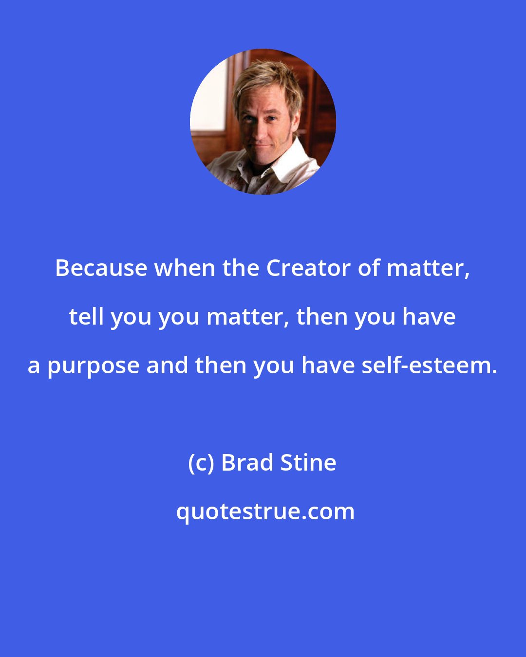 Brad Stine: Because when the Creator of matter, tell you you matter, then you have a purpose and then you have self-esteem.