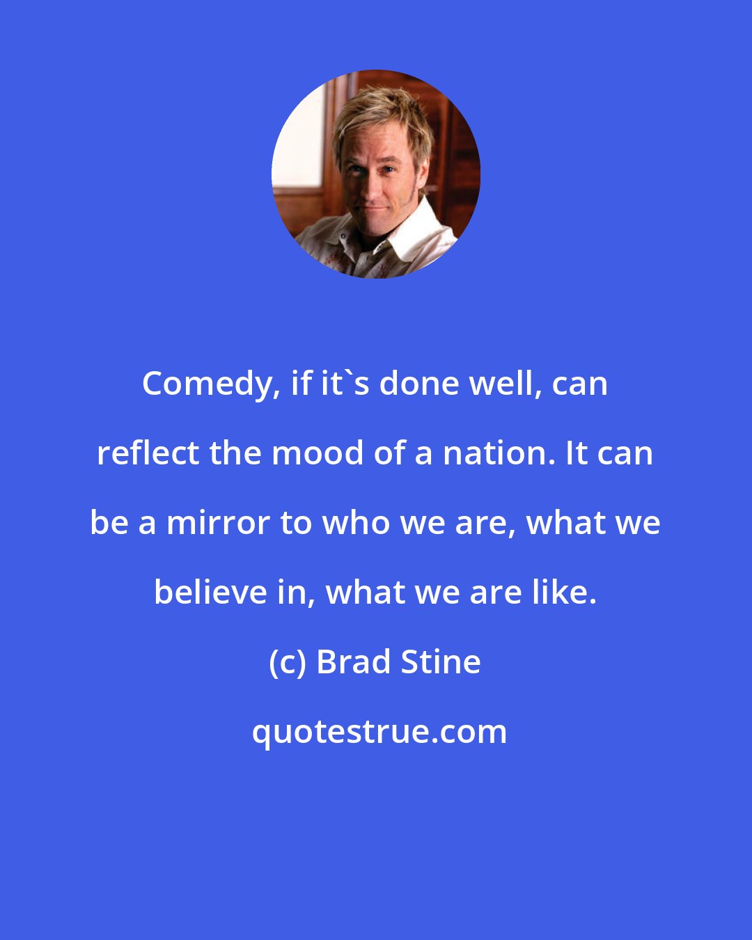 Brad Stine: Comedy, if it's done well, can reflect the mood of a nation. It can be a mirror to who we are, what we believe in, what we are like.