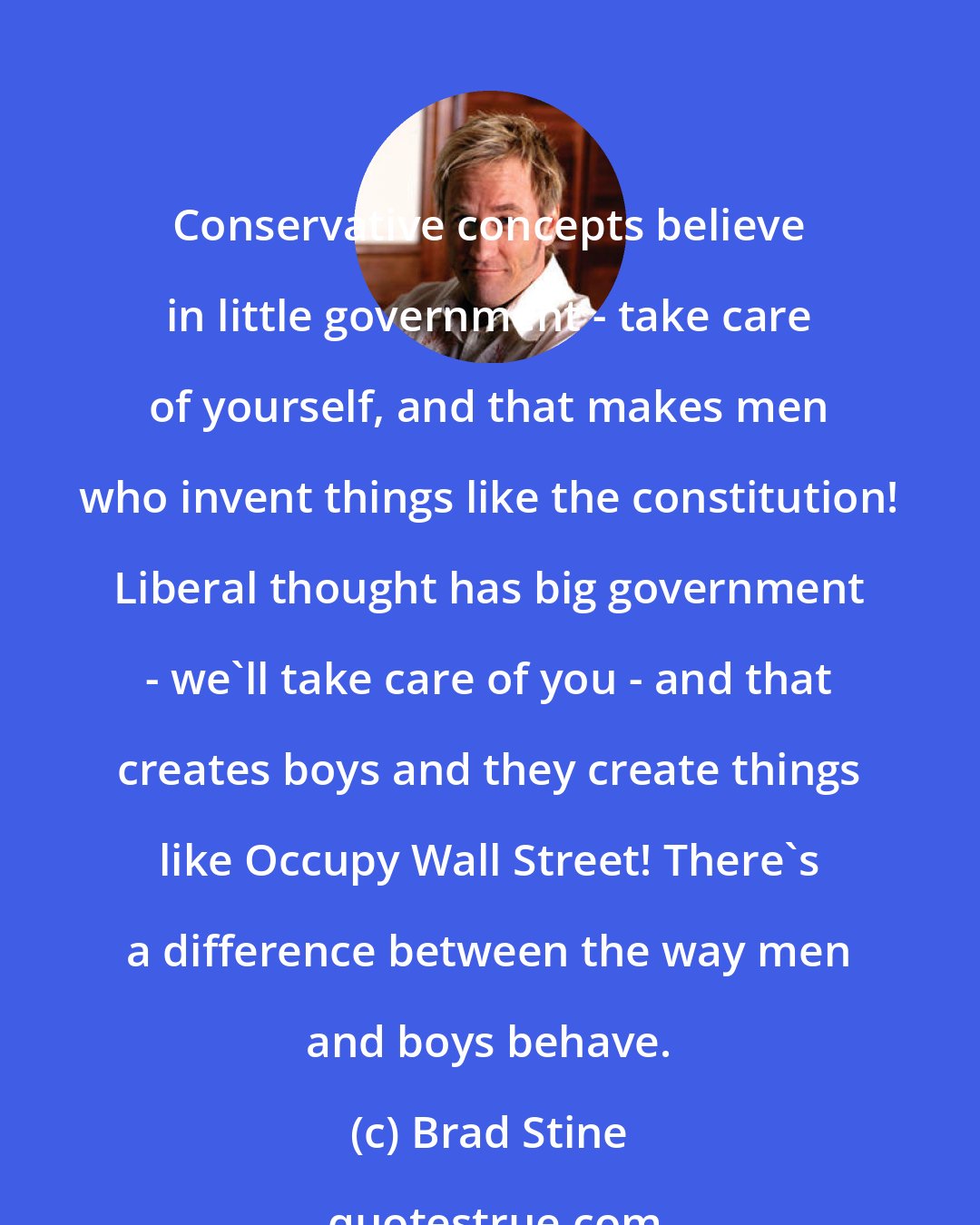 Brad Stine: Conservative concepts believe in little government - take care of yourself, and that makes men who invent things like the constitution! Liberal thought has big government - we'll take care of you - and that creates boys and they create things like Occupy Wall Street! There's a difference between the way men and boys behave.