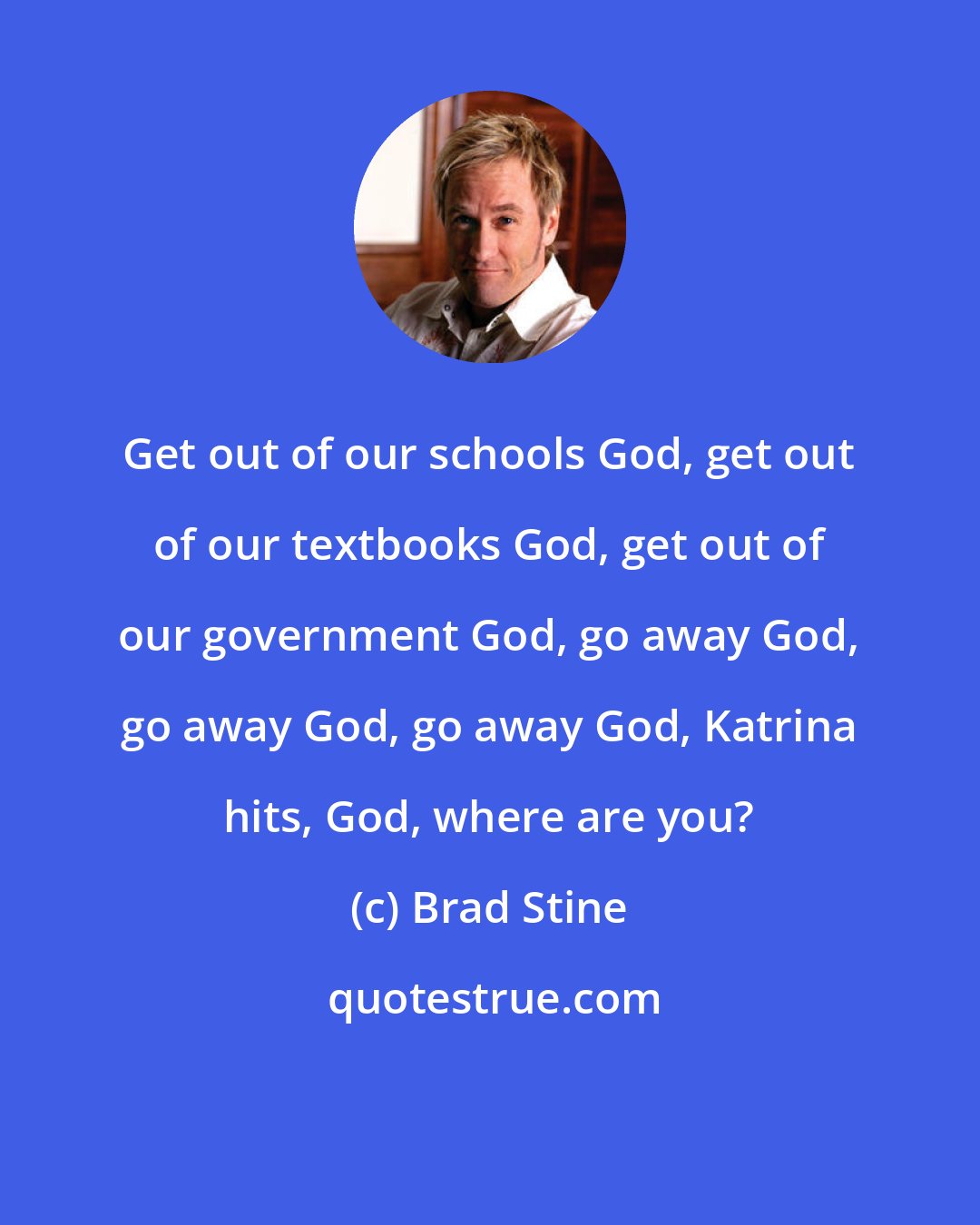 Brad Stine: Get out of our schools God, get out of our textbooks God, get out of our government God, go away God, go away God, go away God, Katrina hits, God, where are you?