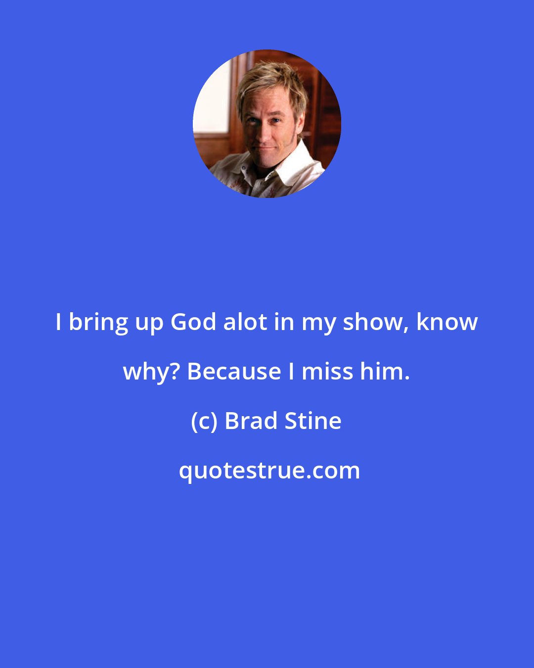 Brad Stine: I bring up God alot in my show, know why? Because I miss him.