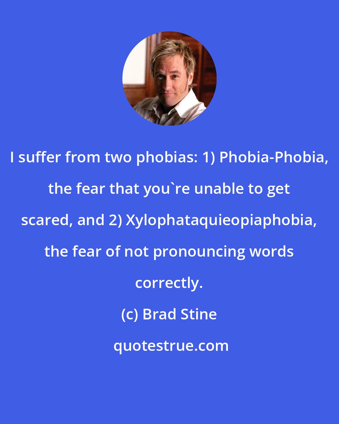 Brad Stine: I suffer from two phobias: 1) Phobia-Phobia, the fear that you're unable to get scared, and 2) Xylophataquieopiaphobia, the fear of not pronouncing words correctly.