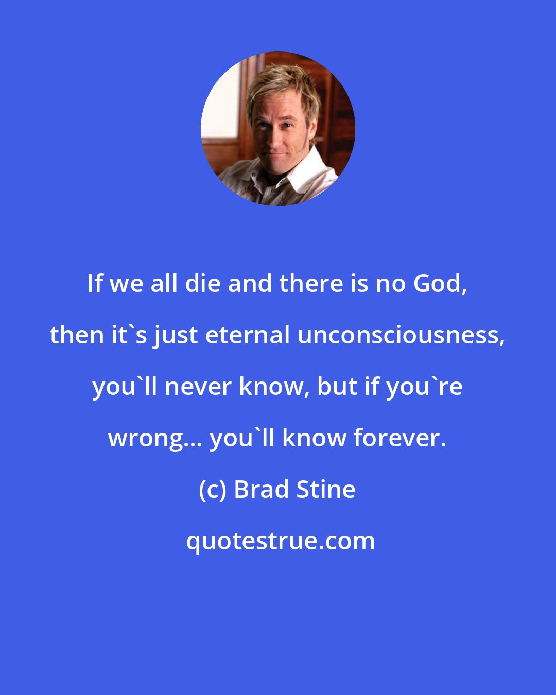 Brad Stine: If we all die and there is no God, then it's just eternal unconsciousness, you'll never know, but if you're wrong... you'll know forever.