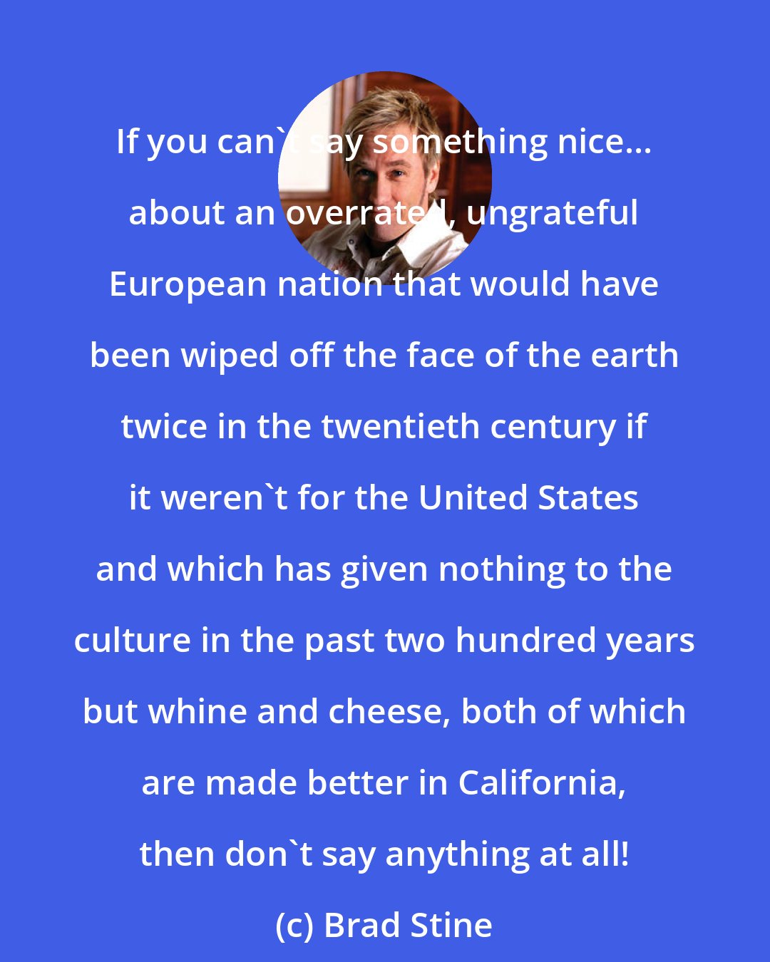 Brad Stine: If you can't say something nice... about an overrated, ungrateful European nation that would have been wiped off the face of the earth twice in the twentieth century if it weren't for the United States and which has given nothing to the culture in the past two hundred years but whine and cheese, both of which are made better in California, then don't say anything at all!