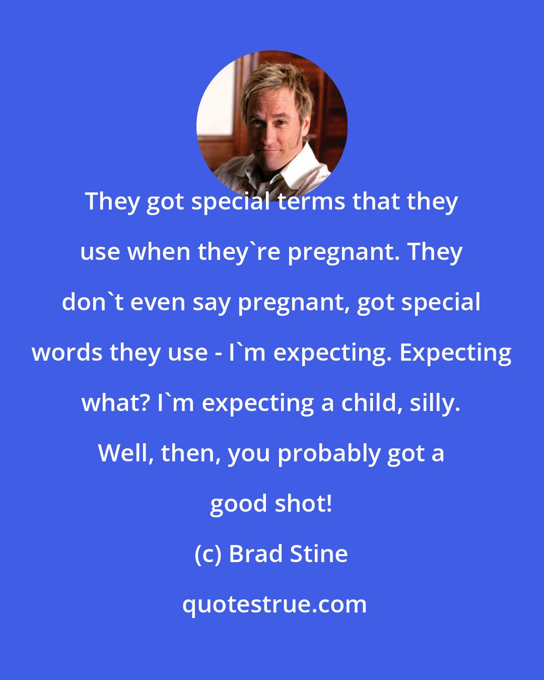 Brad Stine: They got special terms that they use when they're pregnant. They don't even say pregnant, got special words they use - I'm expecting. Expecting what? I'm expecting a child, silly. Well, then, you probably got a good shot!