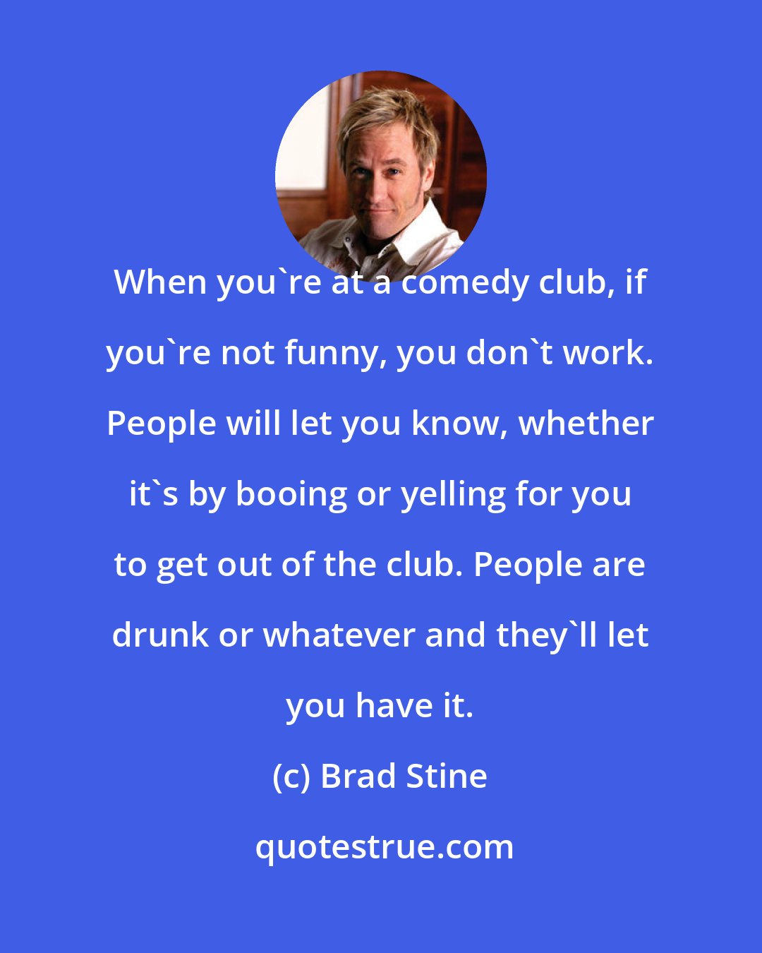 Brad Stine: When you're at a comedy club, if you're not funny, you don't work. People will let you know, whether it's by booing or yelling for you to get out of the club. People are drunk or whatever and they'll let you have it.