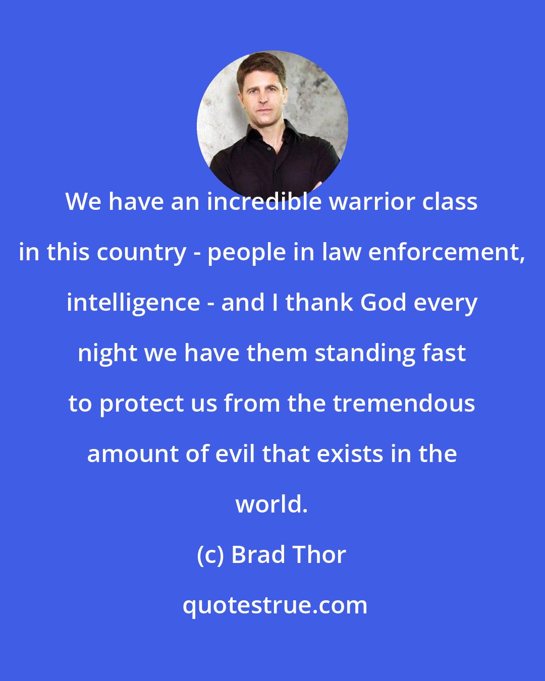Brad Thor: We have an incredible warrior class in this country - people in law enforcement, intelligence - and I thank God every night we have them standing fast to protect us from the tremendous amount of evil that exists in the world.