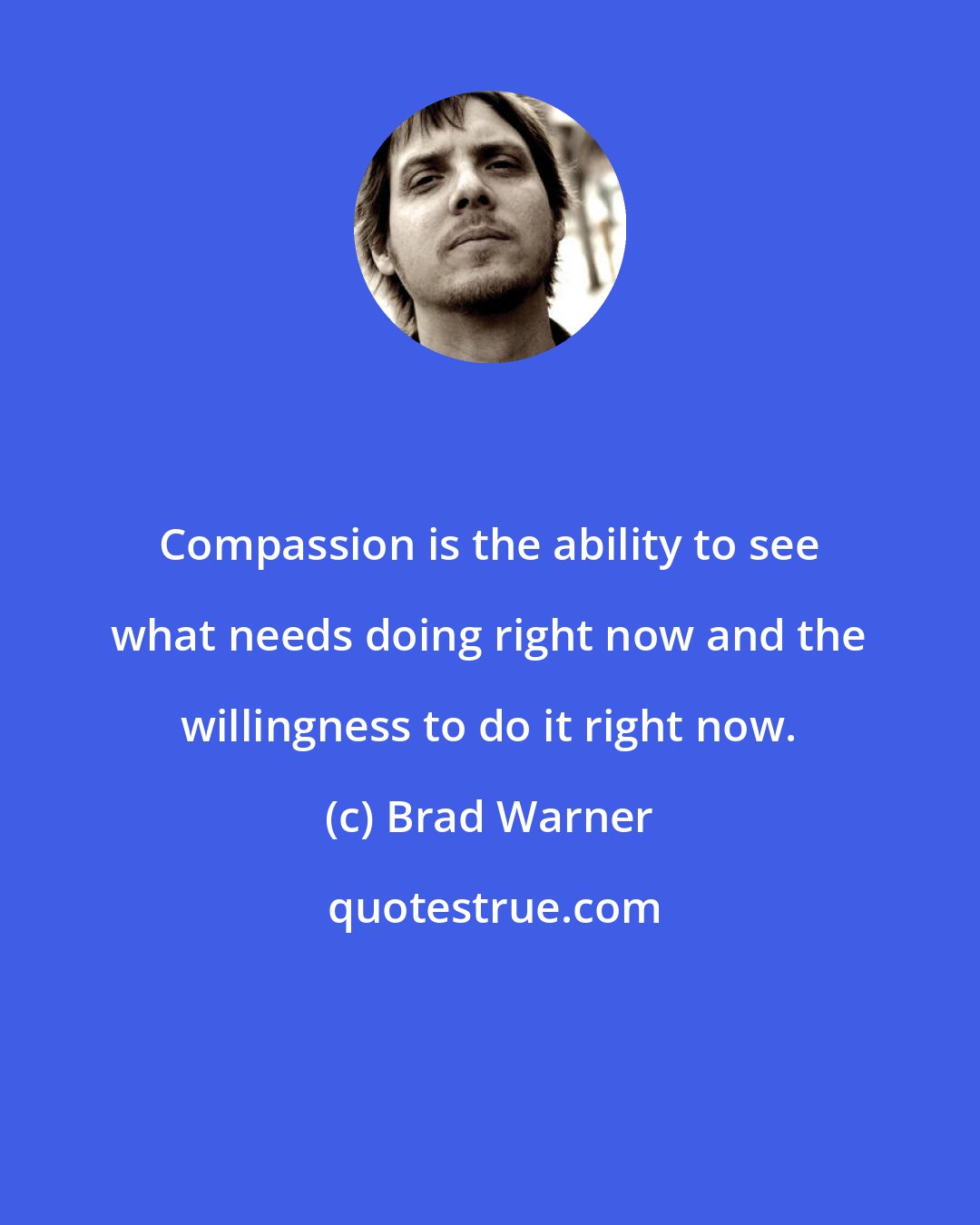 Brad Warner: Compassion is the ability to see what needs doing right now and the willingness to do it right now.