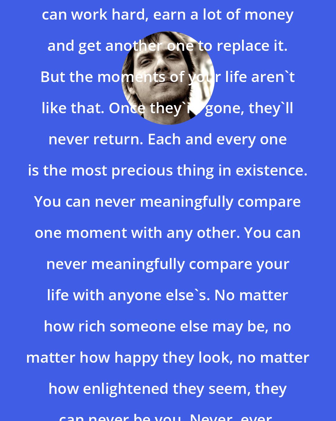 Brad Warner: There are many diamonds in the world and if you lose your favorite, you can work hard, earn a lot of money and get another one to replace it. But the moments of your life aren't like that. Once they're gone, they'll never return. Each and every one is the most precious thing in existence. You can never meaningfully compare one moment with any other. You can never meaningfully compare your life with anyone else's. No matter how rich someone else may be, no matter how happy they look, no matter how enlightened they seem, they can never be you. Never, ever, ever. Only you can live your life.