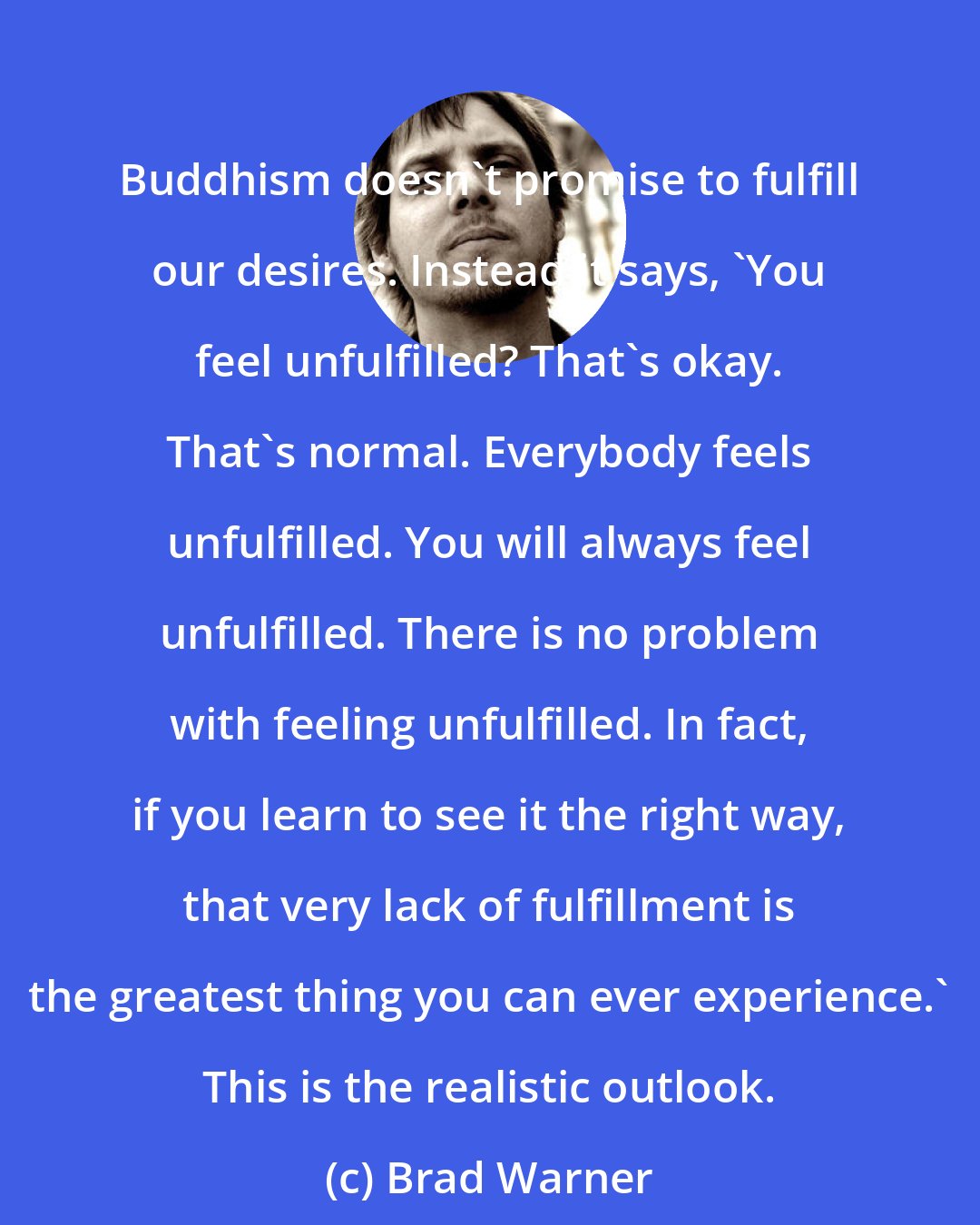 Brad Warner: Buddhism doesn't promise to fulfill our desires. Instead it says, 'You feel unfulfilled? That's okay. That's normal. Everybody feels unfulfilled. You will always feel unfulfilled. There is no problem with feeling unfulfilled. In fact, if you learn to see it the right way, that very lack of fulfillment is the greatest thing you can ever experience.' This is the realistic outlook.