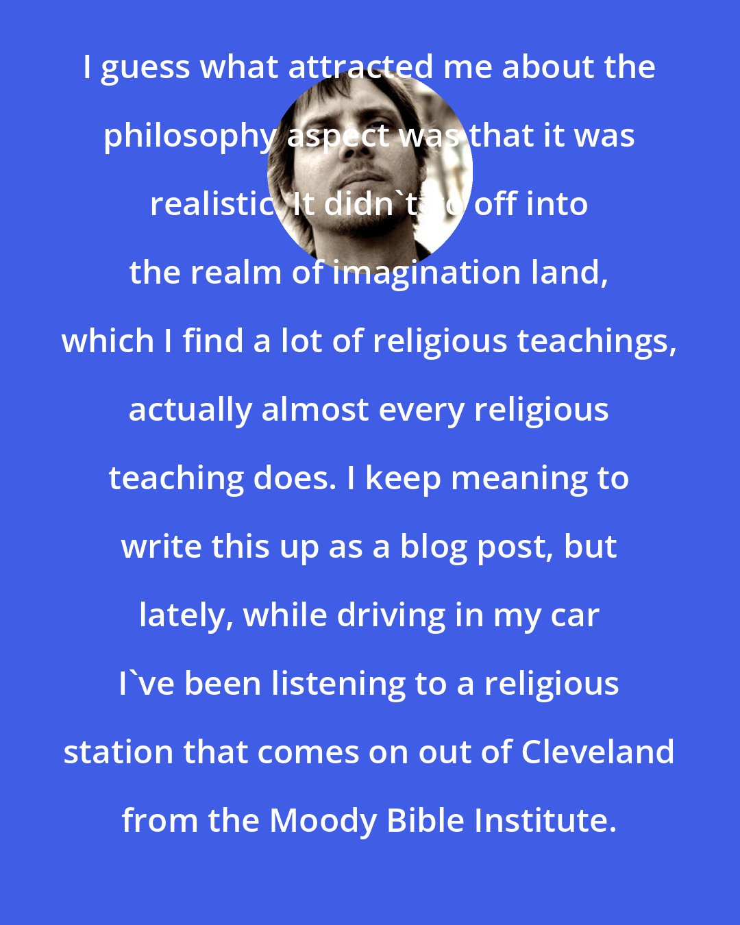 Brad Warner: I guess what attracted me about the philosophy aspect was that it was realistic. It didn't go off into the realm of imagination land, which I find a lot of religious teachings, actually almost every religious teaching does. I keep meaning to write this up as a blog post, but lately, while driving in my car I've been listening to a religious station that comes on out of Cleveland from the Moody Bible Institute.