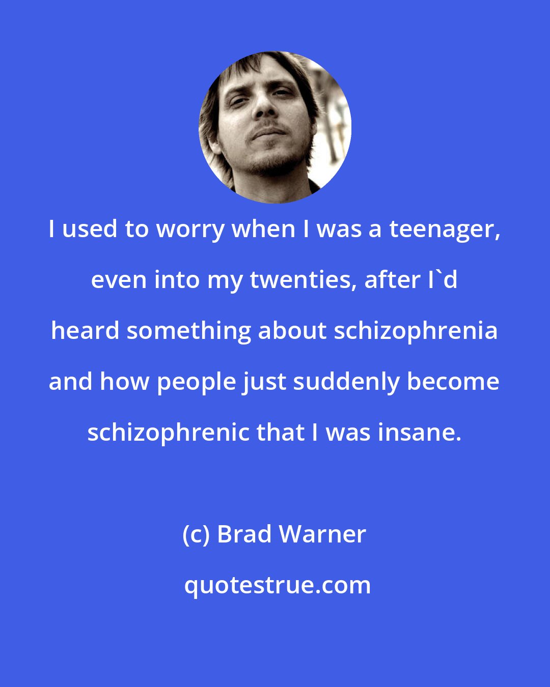 Brad Warner: I used to worry when I was a teenager, even into my twenties, after I'd heard something about schizophrenia and how people just suddenly become schizophrenic that I was insane.