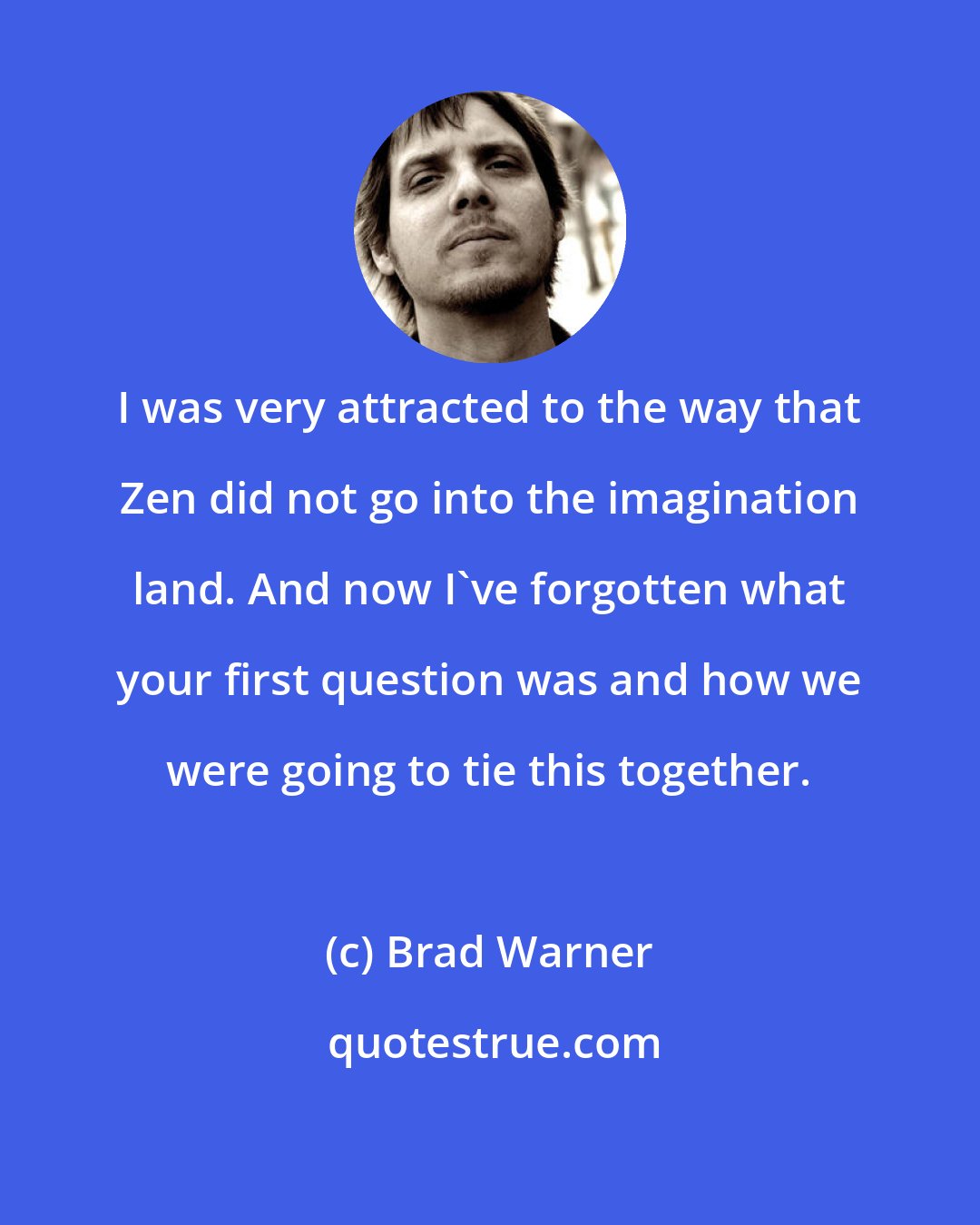 Brad Warner: I was very attracted to the way that Zen did not go into the imagination land. And now I've forgotten what your first question was and how we were going to tie this together.