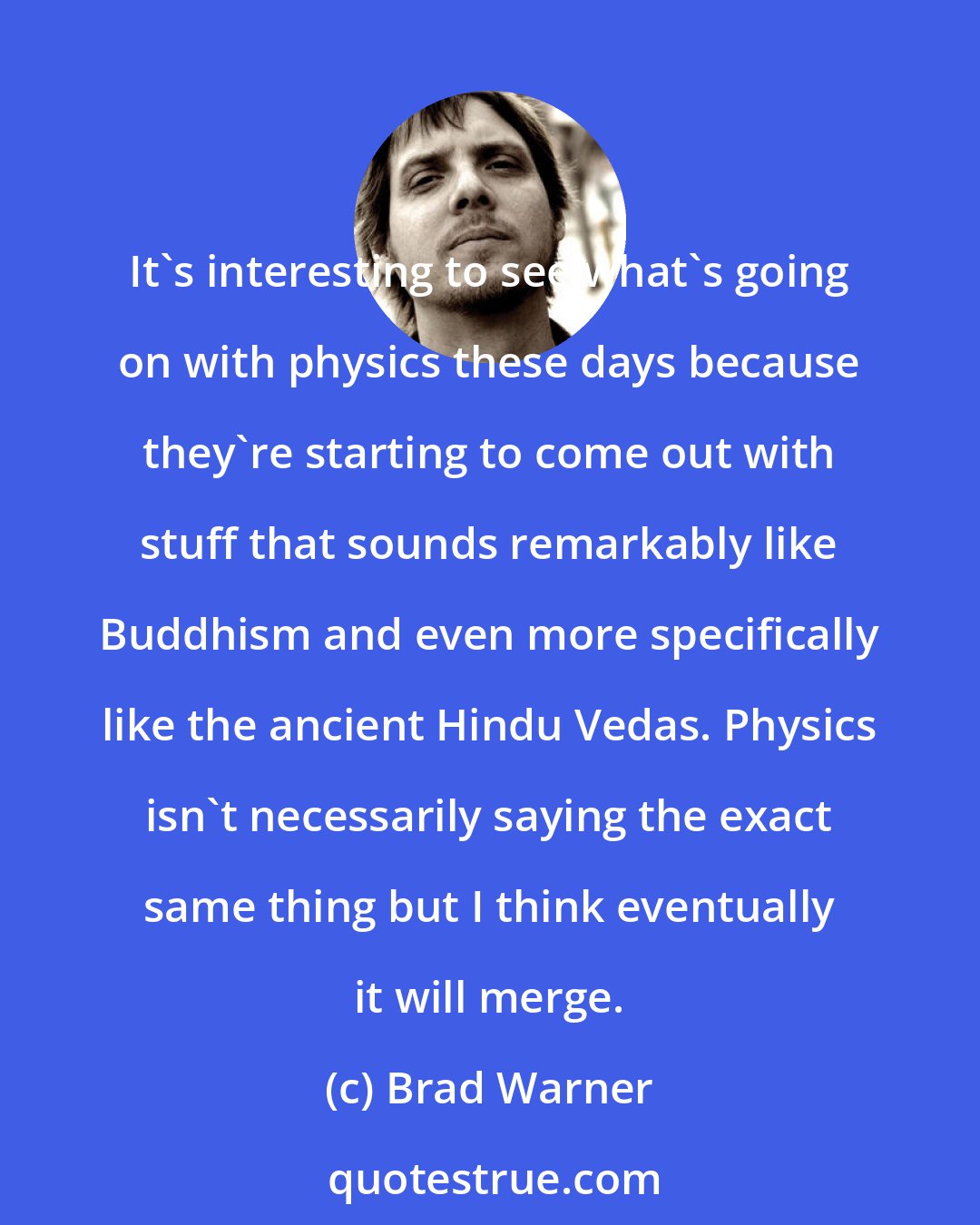 Brad Warner: It's interesting to see what's going on with physics these days because they're starting to come out with stuff that sounds remarkably like Buddhism and even more specifically like the ancient Hindu Vedas. Physics isn't necessarily saying the exact same thing but I think eventually it will merge.