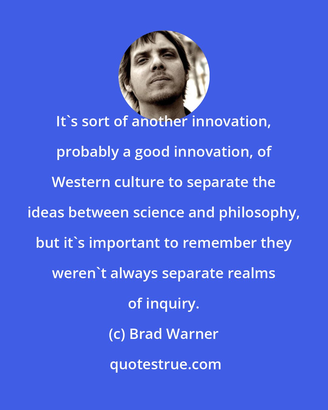 Brad Warner: It's sort of another innovation, probably a good innovation, of Western culture to separate the ideas between science and philosophy, but it's important to remember they weren't always separate realms of inquiry.