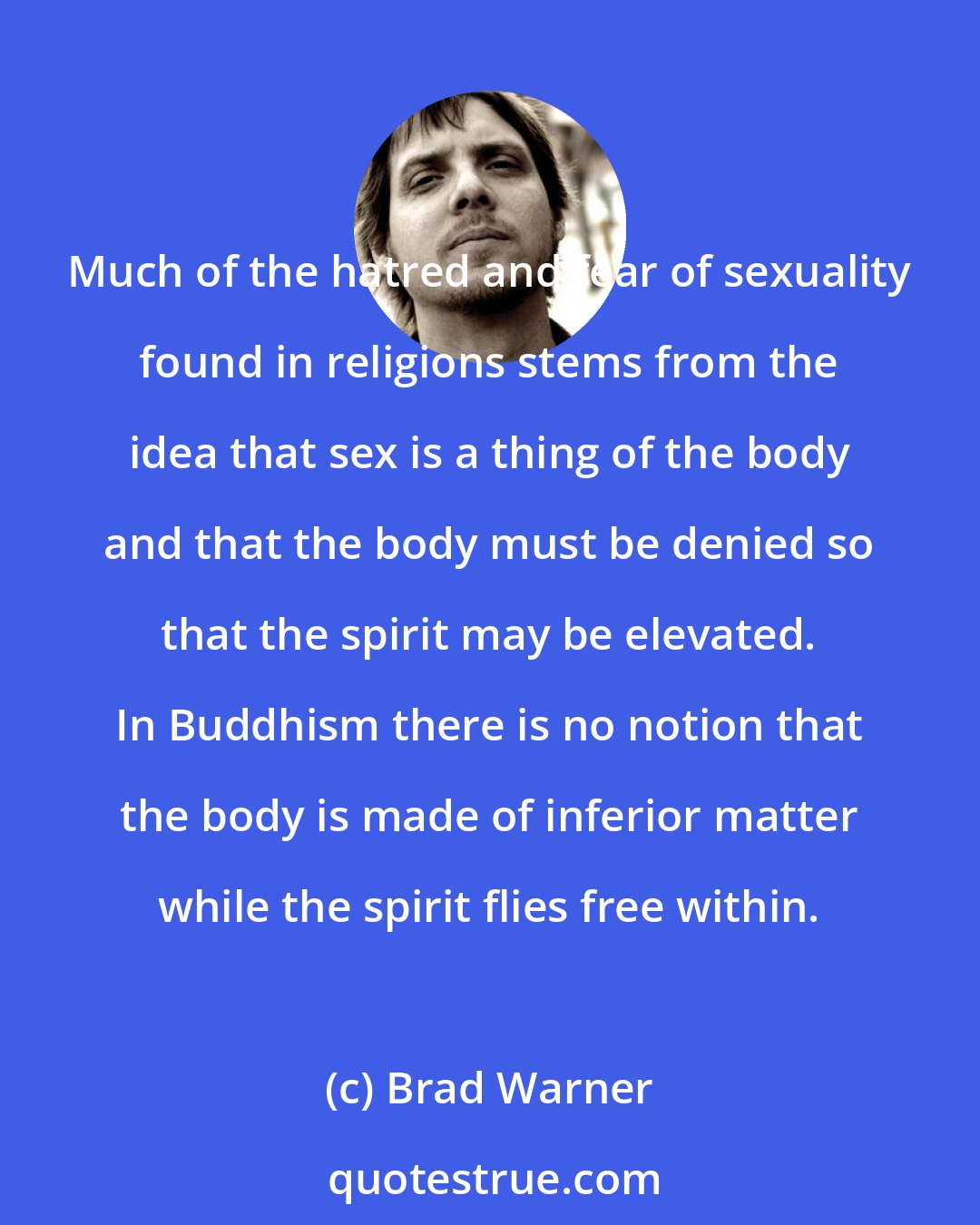 Brad Warner: Much of the hatred and fear of sexuality found in religions stems from the idea that sex is a thing of the body and that the body must be denied so that the spirit may be elevated. In Buddhism there is no notion that the body is made of inferior matter while the spirit flies free within.