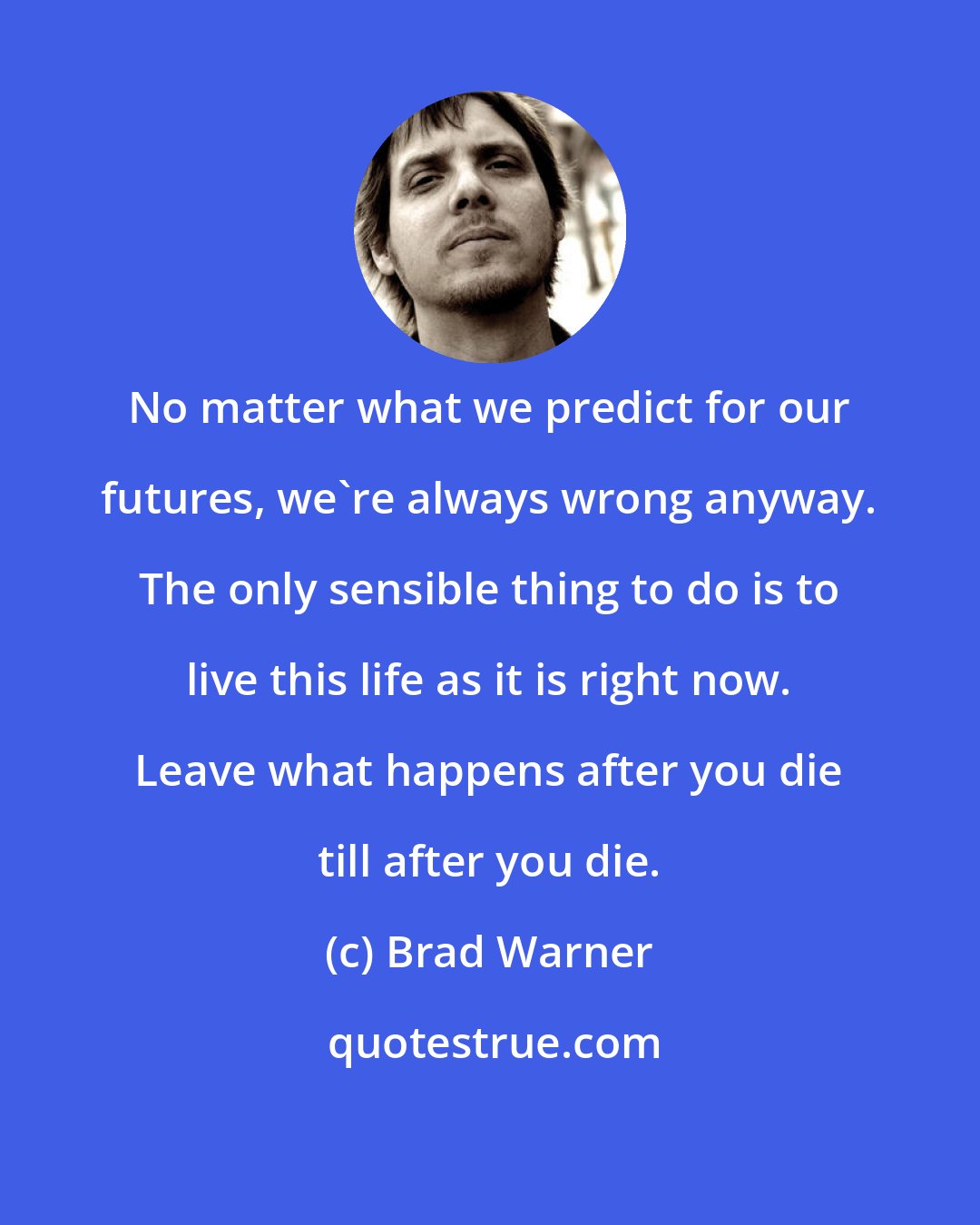 Brad Warner: No matter what we predict for our futures, we're always wrong anyway. The only sensible thing to do is to live this life as it is right now. Leave what happens after you die till after you die.