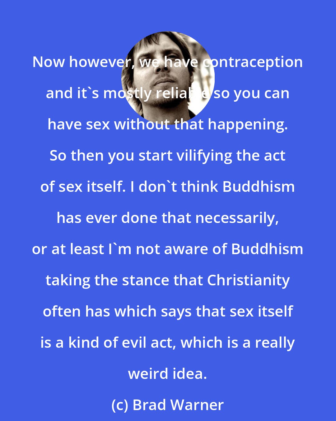 Brad Warner: Now however, we have contraception and it's mostly reliable so you can have sex without that happening. So then you start vilifying the act of sex itself. I don't think Buddhism has ever done that necessarily, or at least I'm not aware of Buddhism taking the stance that Christianity often has which says that sex itself is a kind of evil act, which is a really weird idea.