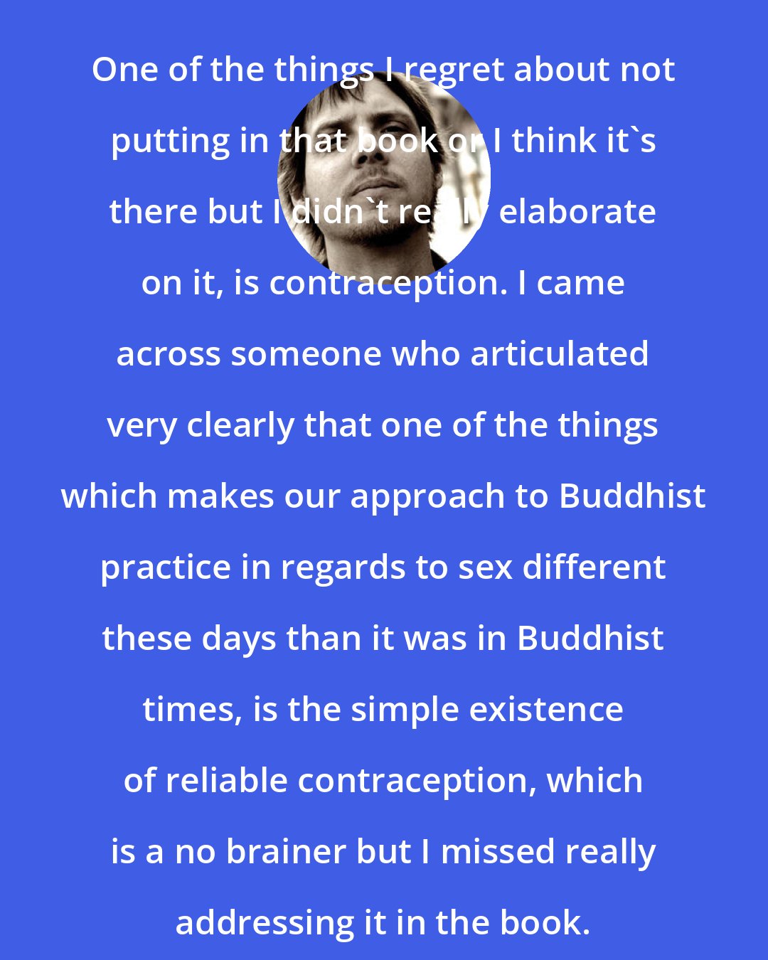 Brad Warner: One of the things I regret about not putting in that book or I think it's there but I didn't really elaborate on it, is contraception. I came across someone who articulated very clearly that one of the things which makes our approach to Buddhist practice in regards to sex different these days than it was in Buddhist times, is the simple existence of reliable contraception, which is a no brainer but I missed really addressing it in the book.