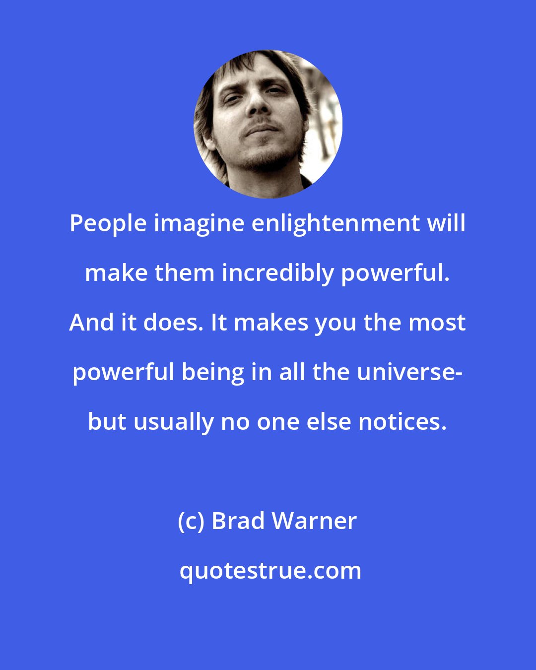 Brad Warner: People imagine enlightenment will make them incredibly powerful. And it does. It makes you the most powerful being in all the universe- but usually no one else notices.