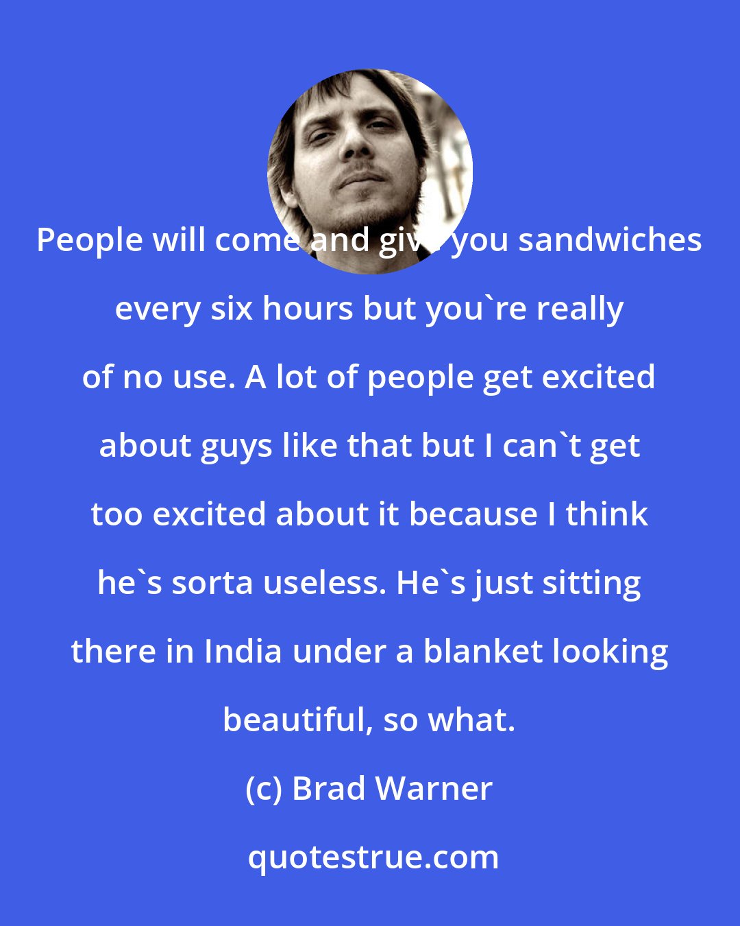 Brad Warner: People will come and give you sandwiches every six hours but you're really of no use. A lot of people get excited about guys like that but I can't get too excited about it because I think he's sorta useless. He's just sitting there in India under a blanket looking beautiful, so what.