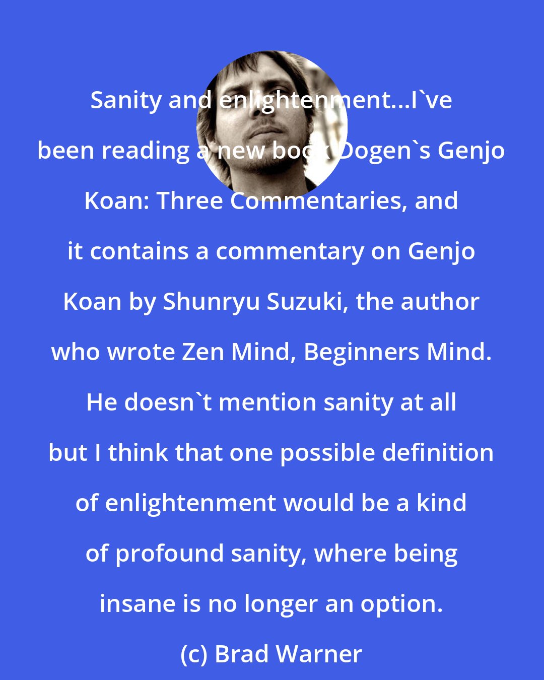 Brad Warner: Sanity and enlightenment...I've been reading a new book Dogen's Genjo Koan: Three Commentaries, and it contains a commentary on Genjo Koan by Shunryu Suzuki, the author who wrote Zen Mind, Beginners Mind. He doesn't mention sanity at all but I think that one possible definition of enlightenment would be a kind of profound sanity, where being insane is no longer an option.