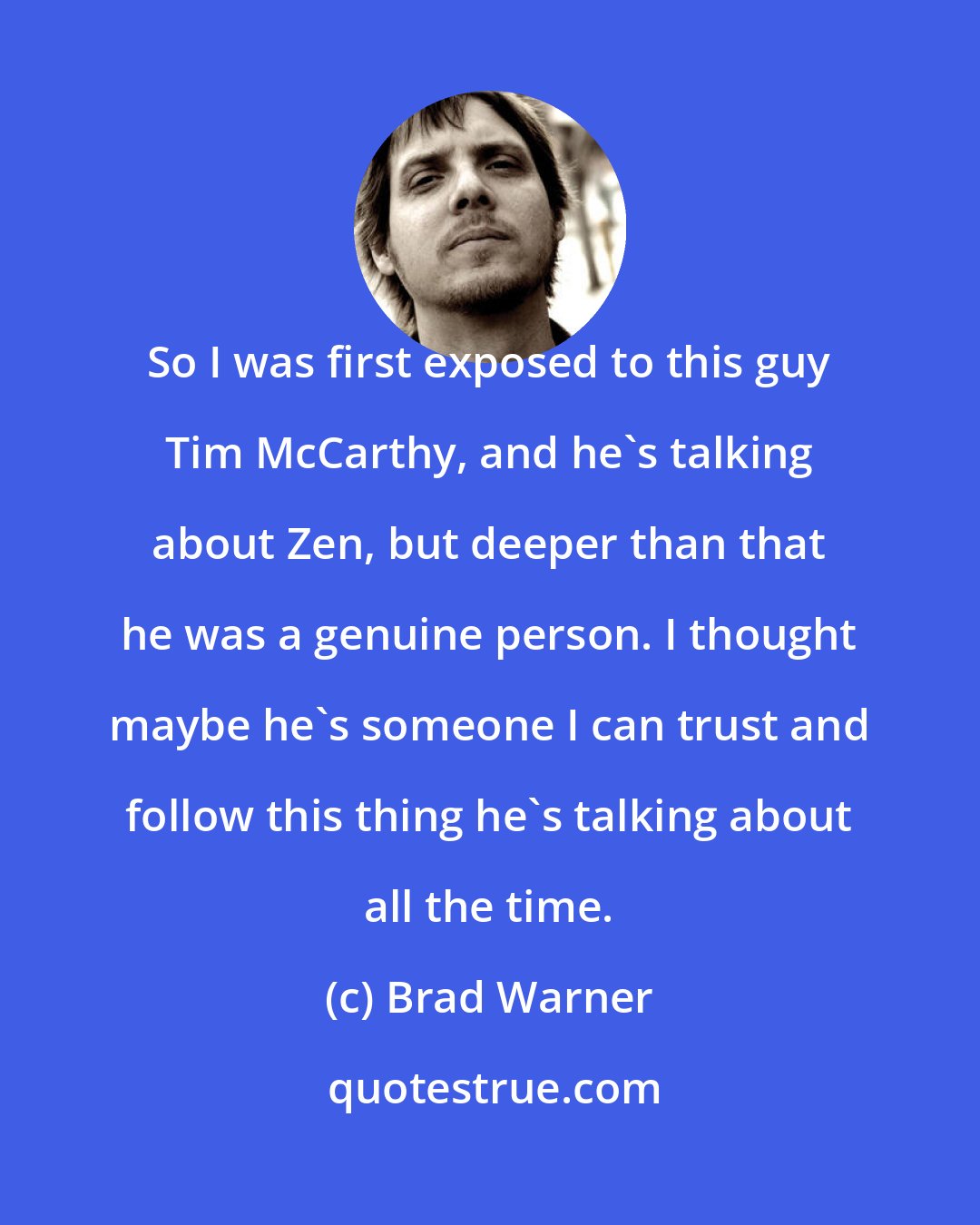 Brad Warner: So I was first exposed to this guy Tim McCarthy, and he's talking about Zen, but deeper than that he was a genuine person. I thought maybe he's someone I can trust and follow this thing he's talking about all the time.